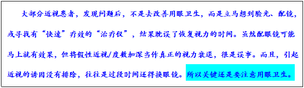 文本框: 大部分近视患者,发现问题后,不是去改善用眼卫生,而是立马想到验光、配镜,或寻找有“快速”疗效的“治疗仪”,结果耽误了恢复视力的时间。虽然配眼镜可能马上就有效果,但将假性近视/度数加深当作真正的视力衰退,很是误事。而且,引起近视的诱因没有排除,往往是过段时间还得换眼镜。所以关键还是要注意用眼卫生。
