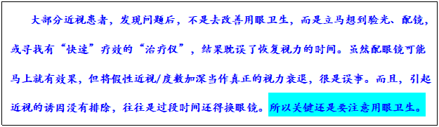 文本框: 大部分近视患者，发现问题后，不是去改善用眼卫生，而是立马想到验光、配镜，或寻找有“快速”疗效的“治疗仪”，结果耽误了恢复视力的时间。虽然配眼镜可能马上就有效果，但将假性近视/度数加深当作真正的视力衰退，很是误事。而且，引起近视的诱因没有排除，往往是过段时间还得换眼镜。所以关键还是要注意用眼卫生。